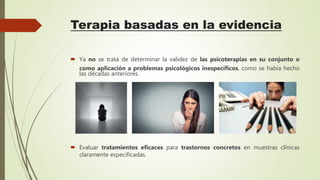 Terapia basadas en la evidencia
 Ya no se trata de determinar la validez de las psicoterapias en su conjunto o
como aplicación a problemas psicológicos inespecíficos, como se había hecho
las décadas anteriores.
 Evaluar tratamientos eficaces para trastornos concretos en muestras clínicas
claramente especificadas.
 