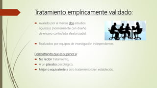 Tratamiento empíricamente validado:
 Avalado por al menos dos estudios
rigurosos (normalmente con diseño
de ensayo controlado aleatorizado).
 Realizados por equipos de investigación independientes
Demostrando que es superior a:
 No recibir tratamiento,
 A un placebo psicológico,
 Mejor o equivalente a otro tratamiento bien establecido.
 