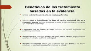 Beneficios de los tratamiento
basados en la evidencia.
 Emplear los tratamientos más eficaces, efectivos y eficientes.
 Razones éticas y deontológicas: No basar el ejercicio profesional sólo en la
experiencia personal. Y Los pacientes merecen recibir el mejor tratamiento posible que
que acortarte el sufrimiento.
 Compromiso con el sistema de salud, utilizando los recursos disponibles con
prudencia y racionalidad.
 Información clara para saber qué tipo de ayuda ofrecer o buscar, respectivamente,
para hacer frente a los problemas psicológicos.
 Docentes universitarios: ofrecer una orientación clara para formar a los futuros
psicólogos en aquellas terapias que han mostrado su utilidad.
 