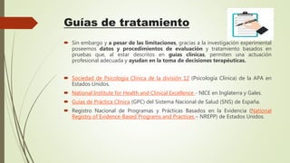 Guías de tratamiento
 Sin embargo y a pesar de las limitaciones, gracias a la investigación experimental
poseemos datos y procedimientos de evaluación y tratamiento basados en
pruebas que, al estar descritos en guías clínicas, permiten una actuación
profesional adecuada y ayudan en la toma de decisiones terapéuticas.
 Sociedad de Psicología Clínica de la división 12 (Psicología Clínica) de la APA en
Estados Unidos.
 National Institute for Health and Clinical Excellence - NICE en Inglaterra y Gales.
 Guías de Práctica Clínica (GPC) del Sistema Nacional de Salud (SNS) de España.
 Registro Nacional de Programas y Prácticas Basados en la Evidencia (National
Registry of Evidence-Based Programs and Practices – NREPP) de Estados Unidos.
 