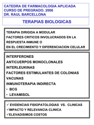 CATEDRA DE FARMACOLOGIA APLICADA
CURSO DE PREGRADO. 2006
DR. RAUL BARCELLONA

         TERAPIAS BIOLOGICAS

 TERAPIA DIRIGIDA A MODULAR
 FACTORES CRITICOS INVOLUCRADOS EN LA
 RESPUESTA INMUNE O
 EN EL CRECIMIENTO Y DIFERENCIACION CELULAR


 INTERFERONES
 ANTICUERPOS MONOCLONALES
 INTERLEUKINAS
 FACTORES ESTIMULANTES DE COLONIAS
 VACUNAS
 INMUNOTERAPIA INDIRECTA
 • BCG
 • LEVAMISOL

  EVIDENCIAS FISIOPATOLOGIAS VS. CLINICAS
  IMPACTO Y RELEVANCIA CLINICA
  ELEVADISIMOS COSTOS
 