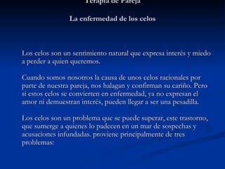 Terapia de Pareja La enfermedad de los celos   Los celos son un sentimiento natural que expresa interés y miedo a perder a quien queremos.  Cuando somos nosotros la causa de unos celos racionales por parte de nuestra pareja, nos halagan y confirman su cariño. Pero si estos celos se convierten en enfermedad, ya no expresan el amor ni demuestran interés, pueden llegar a ser una pesadilla.  Los celos son un problema que se puede superar, este trastorno, que sumerge a quienes lo padecen en un mar de sospechas y acusaciones infundadas. proviene principalmente de tres problemas:   