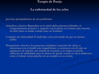 Terapia de Pareja La enfermedad de los celos   proviene principalmente de tres problemas:   Inmadurez afectiva: Reproduce en la edad adulta patrones infantiles, el comportamiento posesivo y exigente con la pareja es el mismo que muestra un niño hacia su madre cuando nace un hermano.  Complejo de inferioridad: El individuo está convencido de que no merece cariño.  Pensamiento obsesivo: Las personas celotípicas (trastorno de celos) se obsesionan con el detalle más insignificante y construyen con él todo un argumento de traición, una mirada de su pareja a un amigo es prueba suficiente de infidelidad, pero lo mismo les puede ocurrir en otros ambientes, como el trabajo serían pruebas de un complot en su contra.   