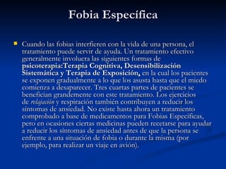 Fobia Específica    Cuando las fobias interfieren con la vida de una persona, el tratamiento puede servir de ayuda. Un tratamiento efectivo generalmente involucra las siguientes formas de  psicoterapia:Terapia Cognitiva, Desensibilización Sistemática y Terapia de Exposición ,  en la cual los pacientes se exponen gradualmente a lo que los asusta hasta que el miedo comienza a desaparecer. Tres cuartas partes de pacientes se benefician grandemente con este tratamiento. Los ejercicios de  relajación  y respiración también contribuyen a reducir los síntomas de ansiedad. No existe hasta ahora un tratamiento comprobado a base de medicamentos para Fobias Específicas, pero en ocasiones ciertas medicinas pueden recetarse para ayudar a reducir los síntomas de ansiedad antes de que la persona se enfrente a una situación de fobia o durante la misma (por ejemplo, para realizar un viaje en avión).   