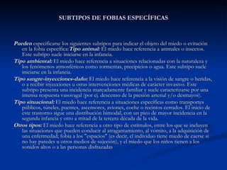 SUBTIPOS DE FOBIAS ESPECÍFICAS Pueden  especificarse los siguientes subtipos para indicar el objeto del miedo o evitación en la fobia específica: Tipo animal:  El miedo hace referencia a animales o insectos. Este subtipo suele iniciarse en la infancia. Tipo ambiental:   El miedo hace referencia a situaciones relacionadas con la naturaleza y los fenómenos atmosféricos como tormentas, precipicios o agua. Este subtipo suele iniciarse en la infancia. Tipo sangre-inyecciones-daño:   El miedo hace referencia a la visión de sangre o heridas, o a recibir inyecciones u otras intervenciones médicas de carácter invasivo. Este subtipo presenta una incidencia marcadamente familiar y suele caracterizarse por una intensa respuesta vasovagal (por ej. descenso de la presión arterial y/o desmayos). Tipo situacional:  El miedo hace referencia a situaciones específicas como transportes públicos, túneles, puentes, ascensores, aviones, coche o recintos cerrados. El inicio de este trastorno sigue una distribución bimodal, con un pico de mayor incidencia en la segunda infancia y otro a mitad de la tercera década de la vida.  Otros tipos:  El miedo hace referencia a otro tipo de estímulos, entre los que se incluyen las situaciones que pueden conducir al atragantamiento, al vómito, a la adquisición de una enfermedad; fobia a los "espacios" (es decir, el individuo tiene miedo de caerse si no hay paredes u otros medios de sujeción), y el miedo que los niños tienen a los sonidos altos o a las personas disfrazadas 