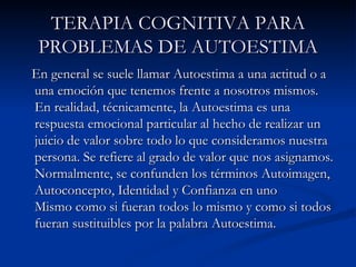 TERAPIA COGNITIVA PARA PROBLEMAS DE AUTOESTIMA En general se suele llamar Autoestima a una actitud o a una emoción que tenemos frente a nosotros mismos. En realidad, técnicamente, la Autoestima es una respuesta emocional particular al hecho de realizar un juicio de valor sobre todo lo que consideramos nuestra persona. Se refiere al grado de valor que nos asignamos. Normalmente, se confunden los términos Autoimagen, Autoconcepto, Identidad y Confianza en uno Mismo como si fueran todos lo mismo y como si todos fueran sustituibles por la palabra Autoestima.  