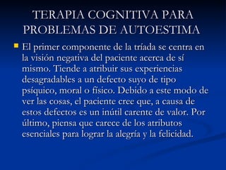 TERAPIA COGNITIVA PARA PROBLEMAS DE AUTOESTIMA   El primer componente de la tríada se centra en la visión negativa del paciente acerca de sí mismo. Tiende a atribuir sus experiencias desagradables a un defecto suyo de tipo psíquico, moral o físico. Debido a este modo de ver las cosas, el paciente cree que, a causa de estos defectos es un inútil carente de valor. Por último, piensa que carece de los atributos esenciales para lograr la alegría y la felicidad. 