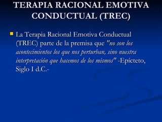 TERAPIA RACIONAL EMOTIVA CONDUCTUAL (TREC) La Terapia Racional Emotiva Conductual (TREC) parte de la premisa que  "no son los acontecimientos los que nos perturban, sino nuestra interpretación que hacemos de los mismos"  -Epícteto, Siglo I d.C.- 