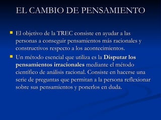 EL CAMBIO DE PENSAMIENTO El objetivo de la TREC consiste en ayudar a las personas a conseguir pensamientos más racionales y constructivos respecto a los acontecimientos. Un método esencial que utiliza es la  Disputar los pensamientos irracionales  mediante el método científico de análisis racional. Consiste en hacerse una serie de preguntas que permitan a la persona reflexionar sobre sus pensamientos y ponerlos en duda. 