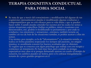 TERAPIA COGNITIVA CONDUCTUAL PARA FOBIA SOCIAL Se trata de que a través del conocimiento y modificación del algunas de tus cogniciones (pensamientos) puedas ir modificando algunas conductas o comportamientos que no son eficaces para tu vida diaria y que te pueden hacer sufrir. Cuando puedas entender las razones por las cuales les temes a ciertas situaciones específicas (hablar en público, asistir a reuniones con desconocidos, etc) ,podrás ir modificando tu pensamiento y por ende tu conducta y tus emociones y sensaciones , entonces, también notarás un cambio: en vez de huir de las situaciones temidas, te podrás acercar a ellas sin temor. Una técnica ,por ejemplo, es la de "afrontamiento" a la situación temida: se realiza en forma paulatina respetando los tiempos del paciente, sin ningún trauma,y te asombraría conocer los buenos resultados que se obtienen. Te sugiero que te conectes con algún psicólogo que trabaje con esta terapia y comiences un tratamiento.Te hará muy bien, pero cuidado no pongas expectativas muy altas ni te pongas demasiado ansioso en cuanto al tiempo de curación, los cambios pueden ser lentos, pero si lo enfocas tranquilamente notarás de a poco grandes progresos en ti  