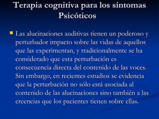 Terapia cognitiva para los síntomas Psicóticos   Las alucinaciones auditivas tienen un poderoso y perturbador impacto sobre las vidas de aquellos que las experimentan, y tradicionalmente se ha considerado que esta perturbación es consecuencia directa del contenido de las voces. Sin embargo, en recientes estudios se evidencia que la perturbación no sólo está asociada al contenido de las alucinaciones sino también a las creencias que los pacientes tienen sobre ellas.  
