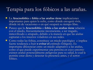 Terapia para los fóbicos a las arañas. La  Aracnofobia  o  fobia a las arañas tiene  implicaciones importantes para quien la sufre, como dónde escogerá vivir, dónde irá de vacaciones o en qué ocupará su tiempo libre. Parece que la  Aracnofobia  o  fobia a las arañas tiene  relación con el miedo, frecuentemente inconsciente, a ser tragado, inmovilizado o atrapado, debido a la manera en que las arañas capturan a los insectos voladores en sus redes. Como todas las fobias, constituye un miedo patológico    e implica fuerte tendencia a huir  o evitar el  estímulo fobígeno. Es importante diferenciar entre un miedo adaptativo a las arañas, como el que puede experimentar una persona en cuyo entorno existen arañas potencialmente peligrosas para su salud, lo cual le permite estar alerta y detectar su presencia antes, y el terror fóbico. 
