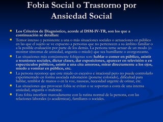 Fobia Social o Trastorno por Ansiedad Social Los Criterios de Diagnóstico, acorde al DSM-IV-TR, son los que a continuación se detallan: Temor intenso y persistente a una o más situaciones sociales o actuaciones en público en las que el sujeto se ve expuesto a personas que no pertenecen a su ámbito familiar o a la posible evaluación por parte de los demás. La persona teme actuar de un modo (o mostrar síntomas de ansiedad, angustia o miedo) que sea humillante o avergonzante. Las situaciones más comúnmente fobígenas son:  hablar o comer en público, asistir a reuniones sociales, dictar clases, dar exposiciones, aparecer en televisión o en espectáculos públicos, asistir a una cita amorosa, mirar directamente a los ojos, miedo a vomitar en público, etc. La persona reconoce que este miedo es excesivo e irracional pero no puede controlarlo experimentado en forma asociada ruboración (ponerse colorado), dificultad para hablar, temblor de manos o en la voz, nauseas, necesidad urgente de orinar, etc. Las situaciones que provocan fobia se evitan o se soportan a costa de una intensa ansiedad, angustia o malestar. Esta fobia interfiere marcadamente con la rutina normal de la persona, con las relaciones laborales (o académicas), familiares o sociales. 