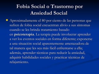 Fobia Social o Trastorno por Ansiedad Social  Aproximadamente el 80 por ciento de las personas que sufren de fobia social encuentran alivio a sus síntomas cuando se les brinda tratamiento basado en  psicoterapia . La terapia puede involucrar aprender a ver los eventos sociales en forma diferente; exponerse a una situación social aparentemente amenazadora de tal manera que les sea más fácil enfrentarse a ella; además, aprender técnicas para reducir la ansiedad, adquirir habilidades sociales y practicar técnicas de relajamiento. 