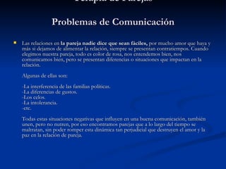 Terapia de Parejas Problemas de Comunicación   Las relaciones en  la pareja nadie dice que sean fáciles,  por mucho amor que haya y más si dejamos de alimentar la relación, siempre se presentan contratiempos. Cuando elegimos nuestra pareja, todo es color de rosa, nos entendemos bien, nos comunicamos bien, pero se presentan diferencias o situaciones que impactan en la relación. Algunas de ellas son: -La interferencia de las familias políticas. -La diferencias de gustos. -Los celos. -La intolerancia. -etc. Todas estas situaciones negativas que influyen en una buena comunicación, también unen, pero no nutren, por eso encontramos parejas que a lo largo del tiempo se maltratan, sin poder romper esta dinámica tan perjudicial que destruyen el amor y la paz en la relación de pareja. 