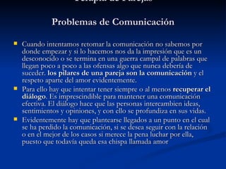 Terapia de Parejas Problemas de Comunicación   Cuando intentamos retomar la comunicación no sabemos por donde empezar y si lo hacemos nos da la impresión que es un desconocido o se termina en una guerra campal de palabras que llegan poco a poco a las ofensas algo que nunca debería de suceder.  los pilares de una pareja son la comunicación  y el respeto aparte del amor evidentemente. Para ello hay que intentar tener siempre o al menos  recuperar el diálogo . Es imprescindible para mantener una comunicación efectiva. El diálogo hace que las personas intercambien ideas, sentimientos y opiniones, y con ello se profundiza en sus vidas. Evidentemente hay que plantearse llegados a un punto en el cual se ha perdido la comunicación, si se desea seguir con la relación o en el mejor de los casos si merece la pena luchar por ella, puesto que todavía queda esa chispa llamada amor 