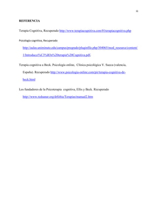 iii
REFERENCIA
Terapia Cognitiva, Recuperado http://www.terapiacognitiva.com/01terapiacognitiva.php
Psicología cognitiva, Recuperado
http://aulas.uniminuto.edu/campus/pregrado/pluginfile.php/304065/mod_resource/content/
1/Introducci%C3%B3n%20terapia%20Cognitiva.pdf,
Terapia cognitiva a Beck. Psicología online, Clínica psicológica V. Sueca (valencia,
España). Recuperado http://www.psicologia-online.com/pir/terapia-cognitiva-de-
beck.html
Los fundadores de la Psicoterapia cognitiva, Ellis y Beck. Recuperado
http://www.redsanar.org/drfobia/Terapias/manual2.htm
 