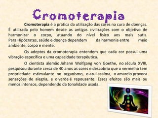 Cromoterapia
          Cromoterapia é a prática da utilização das cores na cura de doenças. 
É  utilizada  pelo  homem  desde  as  antigas  civilizações  com  o  objetivo  de 
harmonizar  o  corpo,  atuando  do  nível  físico  aos  mais  sutis. 
Para Hipócrates, saúde e doença dependem           da harmonia entre        meio 
ambiente, corpo e mente.
          Os  adeptos  da  cromoterapia  entendem  que  cada  cor  possui  uma 
vibração específica e uma capacidade terapêutica. 
          O  cientista  alemão Johann  Wolfgang  von  Goethe,  no século  XVIII, 
pesquisou durante cerca de 40 anos as cores e descobriu que o vermelho tem 
propriedade  estimulante  no  organismo,  o azul acalma,  o amarelo provoca 
sensações  de  alegria,  e  o verde é  repousante.  Esses  efeitos  são  mais  ou 
menos intensos, dependendo da tonalidade usada.
 