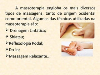 A  massoterapia  engloba  os  mais  diversos 
tipos  de  massagens,  tanto  de  origem  ocidental 
como oriental. Algumas das técnicas utilizadas na 
massoterapia são:
 Drenagem Linfática;
 Shiatsu;
Reflexologia Podal;
Do-in;
Massagem Relaxante...
 