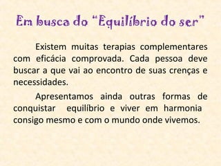 Em busca do “Equilíbrio do ser”
     Existem  muitas  terapias  complementares 
com  eficácia  comprovada.  Cada  pessoa  deve 
buscar a que vai ao encontro de suas crenças e 
necessidades.
     Apresentamos  ainda  outras  formas  de 
conquistar    equilíbrio  e  viver  em  harmonia   
consigo mesmo e com o mundo onde vivemos.
 