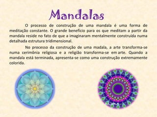 Mandalas
         O  processo  de  construção  de  uma  mandala  é  uma  forma  de 
meditação  constante.  O  grande  benefício  para  os  que  meditam  a  partir  da 
mandala reside no fato de que a imaginaram mentalmente construída numa 
detalhada estrutura tridimensional.
         No  processo  da  construção  de  uma  madala,  a  arte  transforma-se 
numa  cerimônia  religiosa  e  a  religião  transforma-se  em arte.  Quando  a 
mandala está terminada, apresenta-se como uma construção extremamente 
colorida. 
 