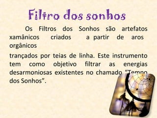 Filtro dos sonhos
     Os Filtros dos Sonhos são artefatos
xamânicos    criados      a partir de aros
orgânicos
trançados por teias de linha. Este instrumento
tem como objetivo filtrar as energias
desarmoniosas existentes no chamado “Tempo
dos Sonhos”.
 