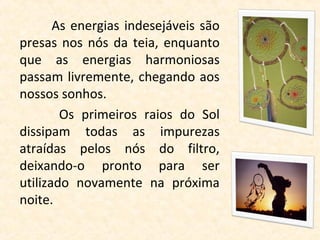 As energias indesejáveis são
presas nos nós da teia, enquanto
que as energias harmoniosas
passam livremente, chegando aos
nossos sonhos.
        Os primeiros raios do Sol
dissipam todas as impurezas
atraídas pelos nós do filtro,
deixando-o pronto para ser
utilizado novamente na próxima
noite.
 