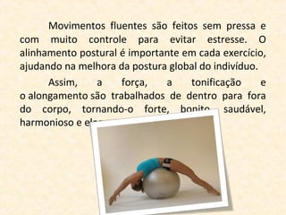 Movimentos fluentes são feitos sem pressa e
com muito controle para evitar estresse. O
alinhamento postural é importante em cada exercício,
ajudando na melhora da postura global do indivíduo.
      Assim,    a    força,   a    tonificação      e
o alongamento são trabalhados de dentro para fora
do corpo, tornando-o forte, bonito, saudável,
harmonioso e elegante.
 