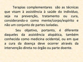 Terapias complementares são as técnicas
que visam à assistência à saúde do indivíduo,
seja na prevenção, tratamento ou cura,
considerando-o como mente/corpo/espírito e
não um conjunto de partes isoladas.
        Seu objetivo, portanto, é diferente
daqueles da assistência alopática, também
conhecida como medicina ocidental, ou em que
a cura da doença deve ocorrer através da
intervenção direta no órgão ou parte doente.
 