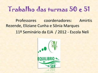Trabalho das turmas 50 e 51
     Professores     coordenadores:     Amirtis
Rezende, Eliziane Cunha e Sônia Marques
     11º Seminário da EJA / 2012 - Escola Neli
 