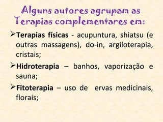 Alguns autores agrupam as
 Terapias complementares em: 
Terapias físicas - acupuntura, shiatsu (e
 outras massagens), do-in, argiloterapia,
 cristais;
Hidroterapia – banhos, vaporização e
 sauna;
Fitoterapia – uso de ervas medicinais,
 florais;
 