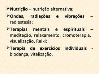 Nutrição – nutrição alternativa;
Ondas, radiações e vibrações –
 radiestesia;
Terapias mentais e espirituais –
 meditação, relaxamento, cromoterapia,
 visualização, Reiki;
Terapia de exercícios individuais -
 biodança, vitalização.
 