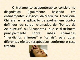 O  tratamento  acupunterápico  consiste  no 
diagnóstico       (igualmente       baseado      em 
ensinamentos  clássicos  da Medicina  Tradicional 
Chinesa)  e  na  aplicação  de  agulhas  em  pontos 
definidos  do  corpo,  chamados  de  "Pontos  de 
Acupuntura"  ou  "Acupontos"  que  se  distribuem 
principalmente  sobre  linhas  chamadas 
"meridianos  chineses"  e  "canais",  para  obter 
diferentes  efeitos  terapêuticos  conforme  o  caso 
tratado.
 