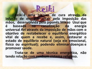 Reiki 
       Reiki é  uma  técnica  de  cura  através  da 
infusão  de  energias  vitais  pela  imposição  das 
mãos,  desenvolvida pelo japonês Mikao  Usui que 
é  baseada  na  canalização  da  energia 
universal Rei através da imposição de mãos com o 
objetivo  de  restabelecer  o  equilíbrio  energético 
vital  de  quem  a  recebe  e,  assim,  restaurar  o 
estado  de  equilíbrio  natural  (seja  ele  emocional, 
físico  ou  espiritual);  podendo  eliminar doenças e 
promover saúde. 
       Trata-se  de  uma  técnica  energética,  não 
tendo relação com nenhum sistema religioso.
 