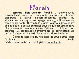 Florais
        Essência  floral ou elixir  floral é  a  denominação 
convencional  para  um  preparado  natural,  geralmente 
elaborado  a  partir  de flores maduras,  plantas  ou 
ainda arbustos ao  qual  se  agrega brandy  ou álcool natural 
como conservante. O resultado é uma solução hidroalcoólica 
diluída que não possui princípios ativos e que por este motivo 
não  apresenta  nenhum  efeito  fisiológico,  biológico  ou 
orgânico.  Os  preparados  normalmente  se  administram  via 
oral e não apresentam toxicidade para as doses habituais.
        É  uma  terapia  criada,  nos  anos  de 1928 a 1936,  pelo 
Dr. Edward                                                  Bach, 
médico homeopata, bacteriologista e imunologista.
         
 