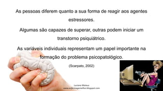 As pessoas diferem quanto a sua forma de reagir aos agentes
estressores.
Algumas são capazes de superar, outras podem iniciar um
transtorno psiquiátrico.
As variáveis individuais representam um papel importante na
formação do problema psicopatológico.
(Scarpato, 2002)
 