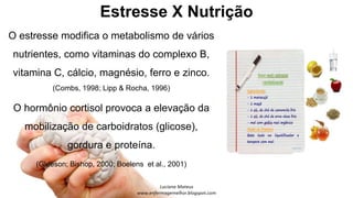 Estresse X Nutrição
O estresse modifica o metabolismo de vários
nutrientes, como vitaminas do complexo B,
vitamina C, cálcio, magnésio, ferro e zinco.
(Combs, 1998; Lipp & Rocha, 1996)
O hormônio cortisol provoca a elevação da
mobilização de carboidratos (glicose),
gordura e proteína.
(Gleeson; Bishop, 2000; Boelens et al., 2001)
 