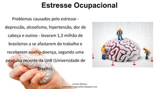 Estresse Ocupacional
Problemas causados pelo estresse -
depressão, alcoolismo, hipertensão, dor de
cabeça e outros - levaram 1,3 milhão de
brasileiros a se afastarem do trabalho e
receberem auxílio-doença, segundo uma
pesquisa recente da UnB (Universidade de
Brasília).
 