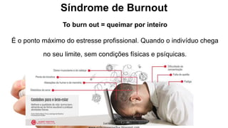 Síndrome de Burnout
To burn out = queimar por inteiro
É o ponto máximo do estresse profissional. Quando o indivíduo chega
no seu limite, sem condições físicas e psíquicas.
 