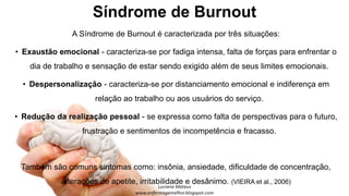 Síndrome de Burnout
A Síndrome de Burnout é caracterizada por três situações:
• Exaustão emocional - caracteriza-se por fadiga intensa, falta de forças para enfrentar o
dia de trabalho e sensação de estar sendo exigido além de seus limites emocionais.
• Despersonalização - caracteriza-se por distanciamento emocional e indiferença em
relação ao trabalho ou aos usuários do serviço.
• Redução da realização pessoal - se expressa como falta de perspectivas para o futuro,
frustração e sentimentos de incompetência e fracasso.
Também são comuns sintomas como: insônia, ansiedade, dificuldade de concentração,
alterações de apetite, irritabilidade e desânimo. (VIEIRA et al., 2006)
 