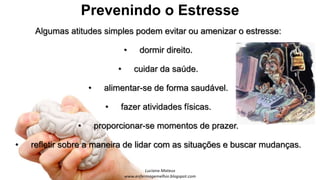Prevenindo o Estresse
Algumas atitudes simples podem evitar ou amenizar o estresse:
• dormir direito.
• cuidar da saúde.
• alimentar-se de forma saudável.
• fazer atividades físicas.
• proporcionar-se momentos de prazer.
• refletir sobre a maneira de lidar com as situações e buscar mudanças.
 