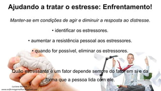 Ajudando a tratar o estresse: Enfrentamento!
Manter-se em condições de agir e diminuir a resposta ao distresse.
• identificar os estressores.
• aumentar a resistência pessoal aos estressores.
• quando for possível, eliminar os estressores.
Quão estressante é um fator depende sempre do fator em si e da
forma que a pessoa lida com ele.
 