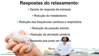 Respostas do relaxamento:
• Oposto da resposta de estresse.
• Redução do metabolismo.
• Redução das frequências cardíaca e respiratória.
• Redução da pressão arterial.
• Redução da atividade cerebral.
• Resposta que pode ser treinada.
 