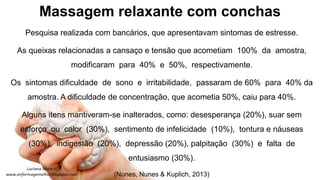 Massagem relaxante com conchas
Pesquisa realizada com bancários, que apresentavam sintomas de estresse.
As queixas relacionadas a cansaço e tensão que acometiam 100% da amostra,
modificaram para 40% e 50%, respectivamente.
Os sintomas dificuldade de sono e irritabilidade, passaram de 60% para 40% da
amostra. A dificuldade de concentração, que acometia 50%, caiu para 40%.
Alguns itens mantiveram-se inalterados, como: desesperança (20%), suar sem
esforço ou calor (30%), sentimento de infelicidade (10%), tontura e náuseas
(30%), indigestão (20%), depressão (20%), palpitação (30%) e falta de
entusiasmo (30%).
(Nunes, Nunes & Kuplich, 2013)
 