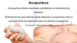 Acupuntura
A acupuntura obteve resultados satisfatórios no tratamento de
estresse.
Enfermeiras de uma rede de saúde indicaram a acupuntura como a
principal forma de tratamento para ao estresse ocupacional.
(Kurebayashi, Freitas, Ognisso, 2009)
 