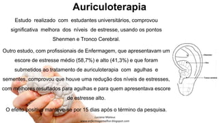 Auriculoterapia
Estudo realizado com estudantes universitários, comprovou
significativa melhora dos níveis de estresse, usando os pontos
Shenmen e Tronco Cerebral.
Outro estudo, com profissionais de Enfermagem, que apresentavam um
escore de estresse médio (58,7%) e alto (41,3%) e que foram
submetidos ao tratamento de auriculoterapia com agulhas e
sementes, comprovou que houve uma redução dos níveis de estresses,
com melhores resultados para agulhas e para quem apresentava escore
de estresse alto.
O efeito positivo manteve-se por 15 dias após o término da pesquisa.
 
