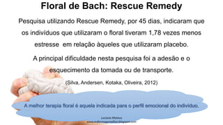 Floral de Bach: Rescue Remedy
Pesquisa utilizando Rescue Remedy, por 45 dias, indicaram que
os indivíduos que utilizaram o floral tiveram 1,78 vezes menos
estresse em relação àqueles que utilizaram placebo.
A principal dificuldade nesta pesquisa foi a adesão e o
esquecimento da tomada ou de transporte.
(Silva, Andersen, Kotaka, Oliveira, 2012)
A melhor terapia floral é aquela indicada para o perfil emocional do indivíduo.
 