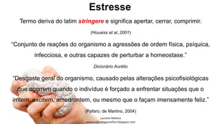 Estresse
Termo deriva do latim stringere e significa apertar, cerrar, comprimir.
(Houaiss et al.,2001)
“Conjunto de reações do organismo a agressões de ordem física, psíquica,
infecciosa, e outras capazes de perturbar a homeostase.”
Dicionário Aurélio
“Desgaste geral do organismo, causado pelas alterações psicofisiológicas
que ocorrem quando o indivíduo é forçado a enfrentar situações que o
irritem, excitem, amedrontem, ou mesmo que o façam imensamente feliz.”
(Pafaro; de Martino, 2004)
 