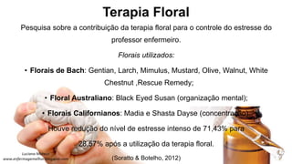 Terapia Floral
Pesquisa sobre a contribuição da terapia floral para o controle do estresse do
professor enfermeiro.
Florais utilizados:
• Florais de Bach: Gentian, Larch, Mimulus, Mustard, Olive, Walnut, White
Chestnut ,Rescue Remedy;
• Floral Australiano: Black Eyed Susan (organização mental);
• Florais Californianos: Madia e Shasta Dayse (concentração).
Houve redução do nível de estresse intenso de 71,43% para
28,57% após a utilização da terapia floral.
(Soratto & Botelho, 2012)
 
