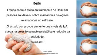 Reiki
Estudo sobre o efeito do tratamento de Reiki em
pessoas saudáveis, sobre marcadores biológicos
relacionados ao estresse.
O estudo comprovou aumento dos níveis de IgA,
queda na pressão sanguínea sistólica e redução da
ansiedade.
(Wardell, 2001)
 